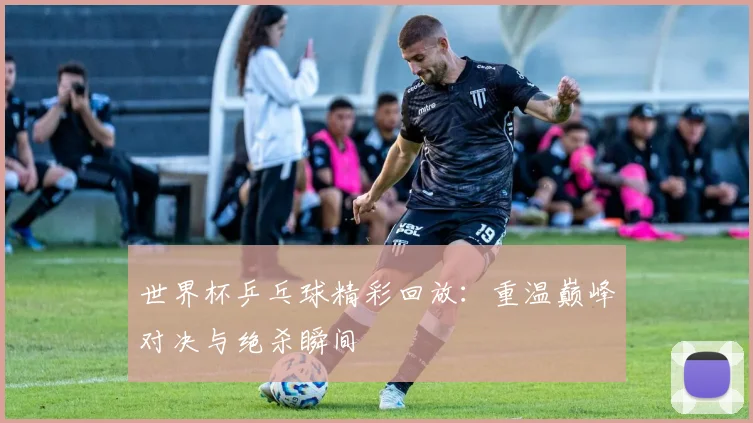 世界杯乒乓球精彩回放：重温巅峰对决与绝杀瞬间