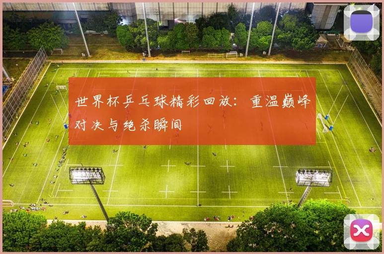 世界杯乒乓球精彩回放：重温巅峰对决与绝杀瞬间