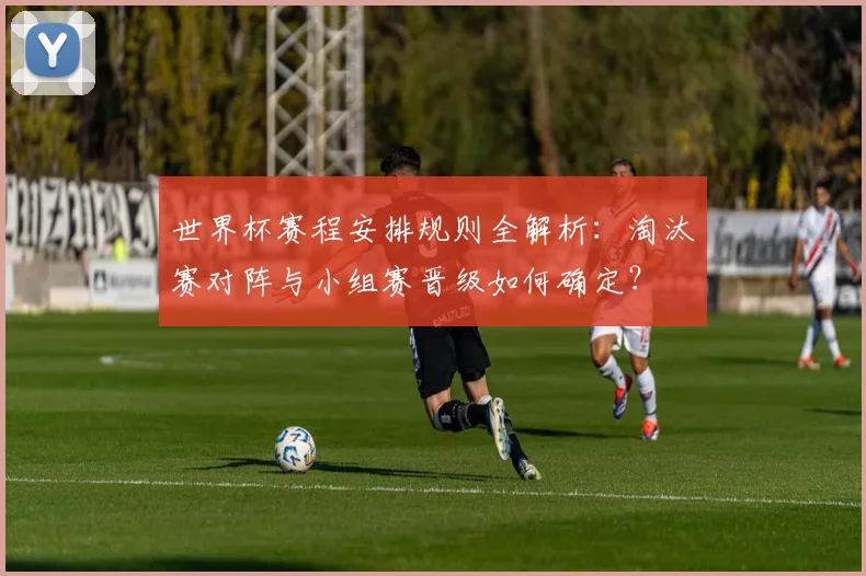 世界杯赛程安排规则全解析：淘汰赛对阵与小组赛晋级如何确定？